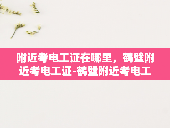 附近考电工证在哪里，鹤壁附近考电工证-鹤壁附近考电工证指南，了解考试流程与准备技巧
