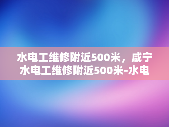 水电工维修附近500米，咸宁水电工维修附近500米-水电工维修服务—咸宁地区500米范围内的最佳选择