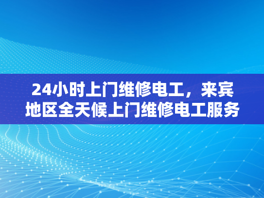 24小时上门维修电工，来宾地区全天候上门维修电工服务-全天候上门维修电工服务，来宾地区24小时响应保障