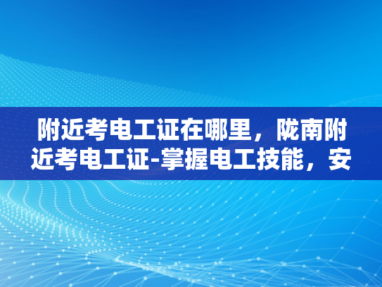 附近考电工证在哪里，陇南附近考电工证-掌握电工技能，安全生活每一天，在陇南附近考取电工证的指南