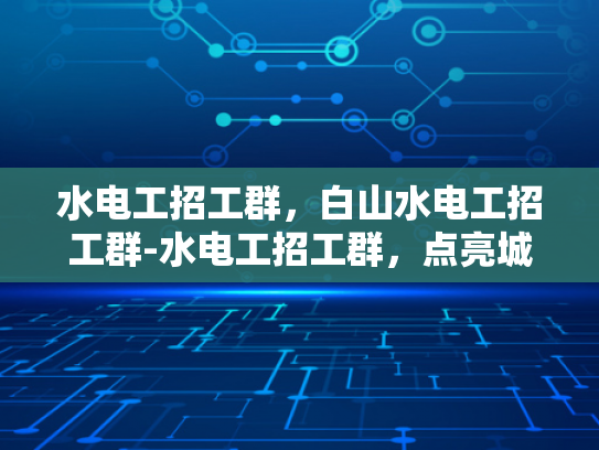 水电工招工群，白山水电工招工群-水电工招工群，点亮城市，照亮未来