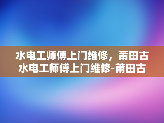 水电工师傅上门维修，莆田古水电工师傅上门维修-莆田古水电工师傅的匠心传承