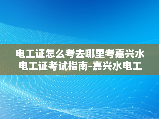 电工证怎么考去哪里考嘉兴水电工证考试指南-嘉兴水电工证考试指南