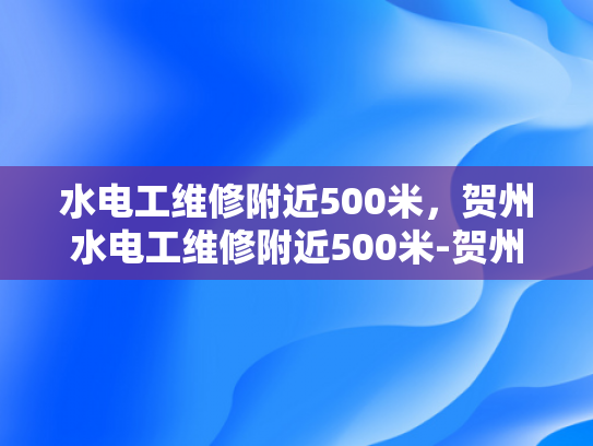 水电工维修附近500米，贺州水电工维修附近500米-贺州水电工维修服务，附近500米范围内的高效响应