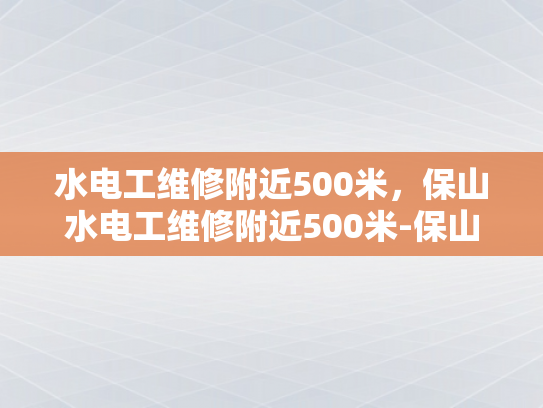水电工维修附近500米，保山水电工维修附近500米-保山水电工维修服务，500米范围内快速响应