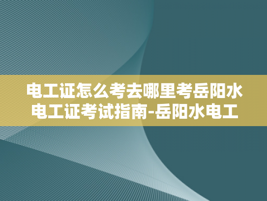 电工证怎么考去哪里考岳阳水电工证考试指南-岳阳水电工证考试指南