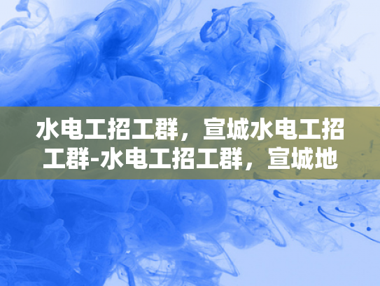 水电工招工群，宣城水电工招工群-水电工招工群，宣城地区水电工招聘的新渠道