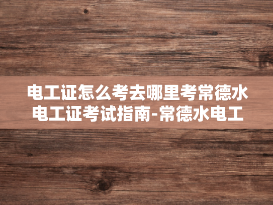 电工证怎么考去哪里考常德水电工证考试指南-常德水电工证考试指南—掌握电工技能，迈向专业之路