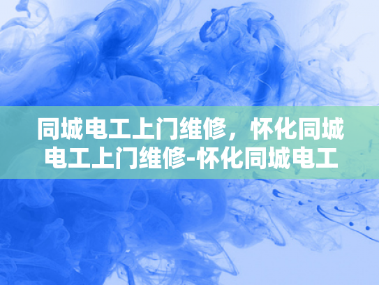 同城电工上门维修，怀化同城电工上门维修-怀化同城电工上门维修服务，您身边的电力守护者