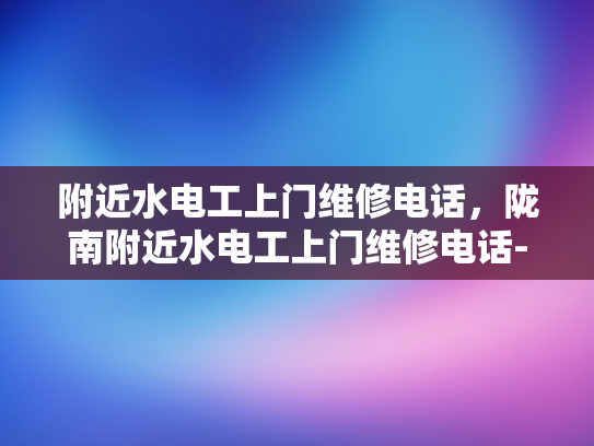 附近水电工上门维修电话，陇南附近水电工上门维修电话-陇南地区水电工服务指南