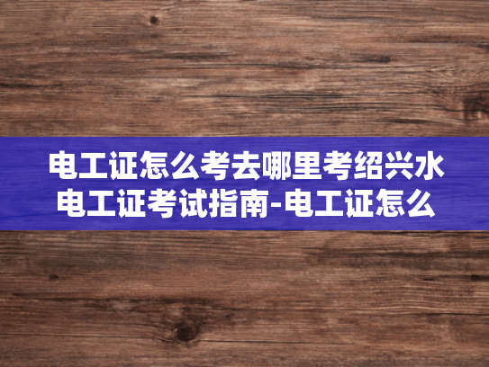电工证怎么考去哪里考绍兴水电工证考试指南-电工证怎么考去哪里考绍兴水电工证考试指南