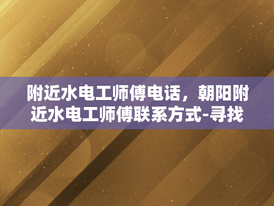 附近水电工师傅电话，朝阳附近水电工师傅联系方式-寻找附近水电工师傅，朝阳区水电维修服务指南