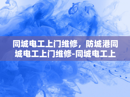 同城电工上门维修，防城港同城电工上门维修-同城电工上门维修服务，高效、便捷与安全