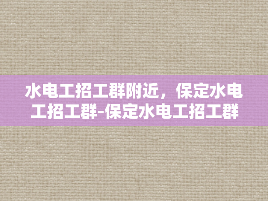 水电工招工群附近，保定水电工招工群-保定水电工招工群，寻找附近工作机会