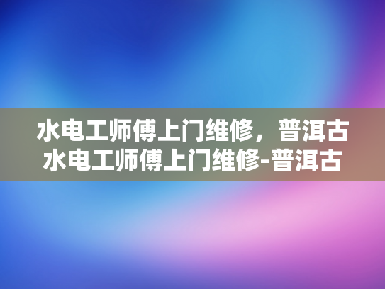 水电工师傅上门维修，普洱古水电工师傅上门维修-普洱古水电工师傅上门维修服务