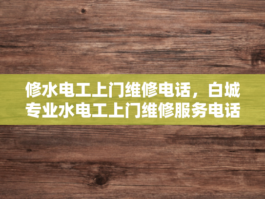修水电工上门维修电话，白城专业水电工上门维修服务电话-专业水电维修服务，修水电工与白城水电工的上门服务电话