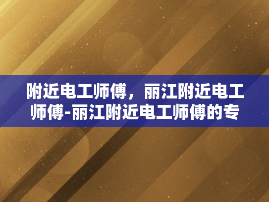 附近电工师傅，丽江附近电工师傅-丽江附近电工师傅的专业服务