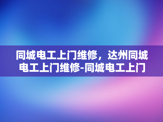 同城电工上门维修，达州同城电工上门维修-同城电工上门维修服务，达州地区的高效解决方案