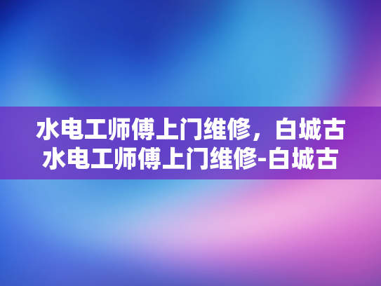水电工师傅上门维修，白城古水电工师傅上门维修-白城古水电工师傅上门维修