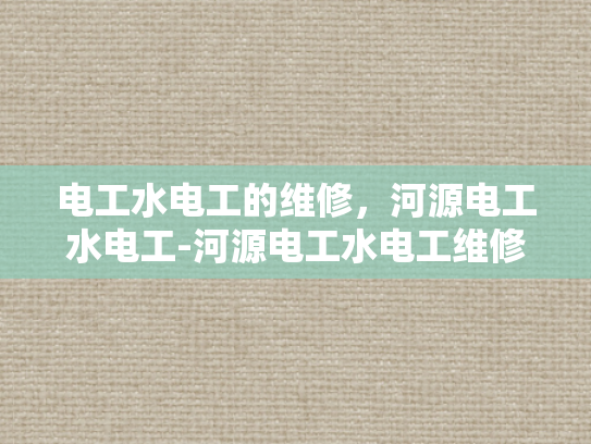 电工水电工的维修，河源电工水电工-河源电工水电工维修服务，保障家庭与工业安全的关键