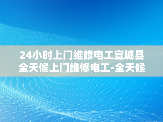 24小时上门维修电工宣城县全天候上门维修电工-全天候服务，宣城电工24小时上门维修