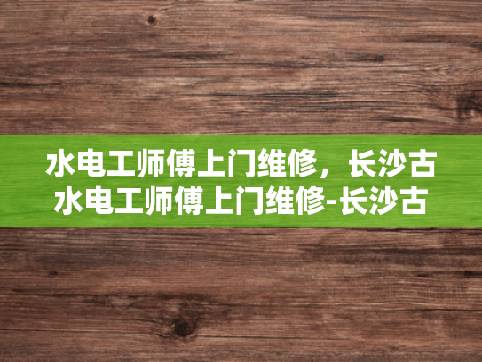 水电工师傅上门维修，长沙古水电工师傅上门维修-长沙古水电工师傅上门维修服务
