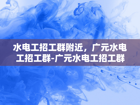 水电工招工群附近，广元水电工招工群-广元水电工招工群—寻找身边好手艺，开启您的水电维修新事业！