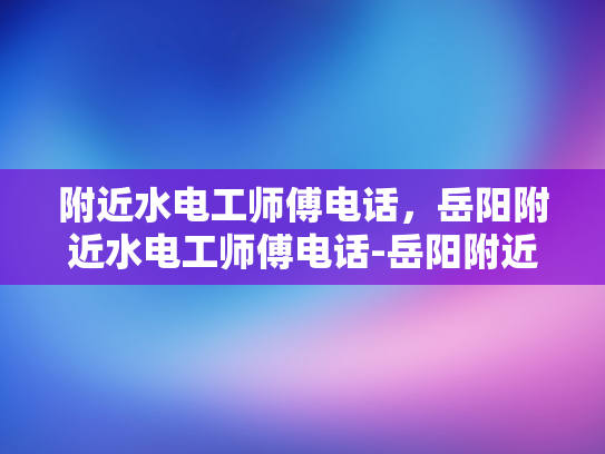 附近水电工师傅电话，岳阳附近水电工师傅电话-岳阳附近水电工师傅电话指南