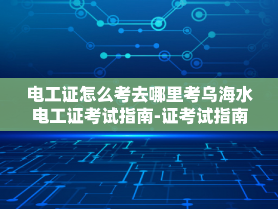 电工证怎么考去哪里考乌海水电工证考试指南-证考试指南，乌海水电工证考取流程与要点