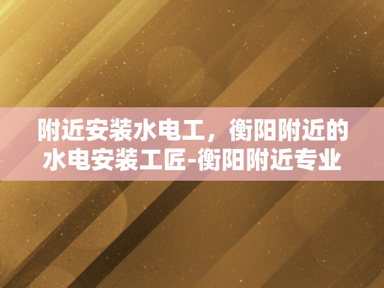 附近安装水电工，衡阳附近的水电安装工匠-衡阳附近专业水电工服务，为您的家居安全保驾护航
