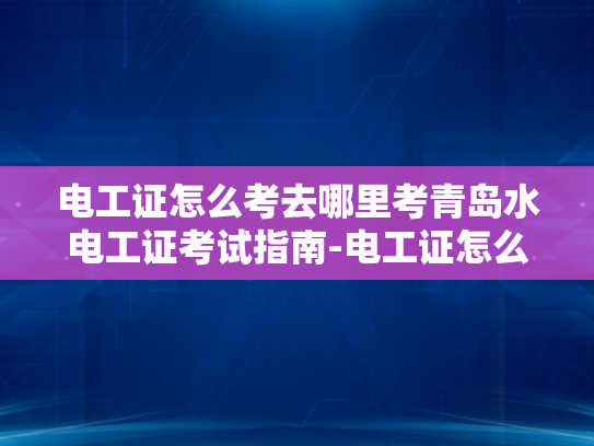 电工证怎么考去哪里考青岛水电工证考试指南-电工证怎么考？青岛水电工证考试指南