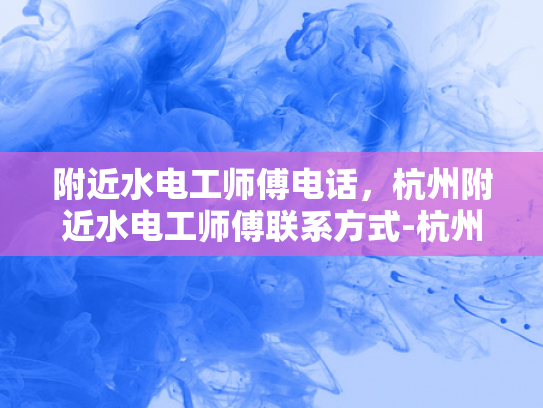 附近水电工师傅电话，杭州附近水电工师傅联系方式-杭州附近水电工师傅联系方式大全