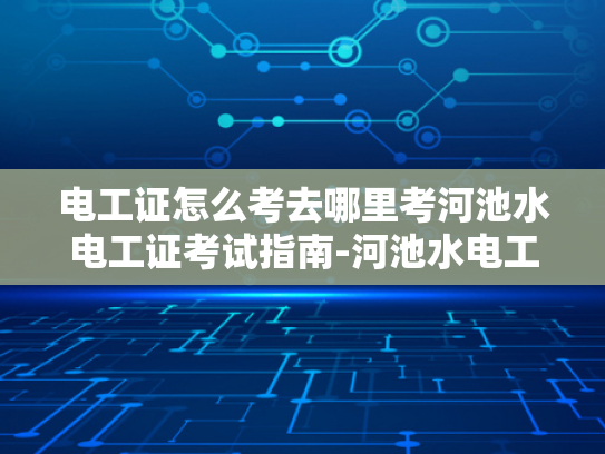 电工证怎么考去哪里考河池水电工证考试指南-河池水电工证考试指南
