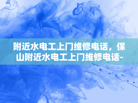 附近水电工上门维修电话，保山附近水电工上门维修电话-保山地区水电维修服务指南