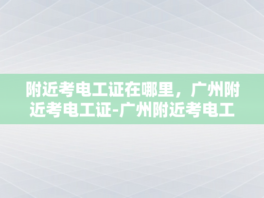 附近考电工证在哪里，广州附近考电工证-广州附近考电工证的地点与准备指南