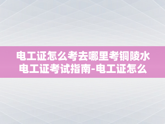 电工证怎么考去哪里考铜陵水电工证考试指南-电工证怎么考？铜陵水电工证考试指南