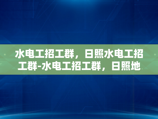 水电工招工群，日照水电工招工群-水电工招工群，日照地区不可或缺的人力资源支持