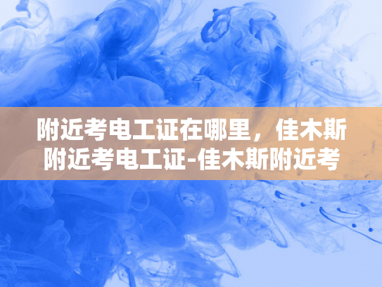 附近考电工证在哪里，佳木斯附近考电工证-佳木斯附近考电工证指南