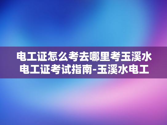 电工证怎么考去哪里考玉溪水电工证考试指南-玉溪水电工证考试指南