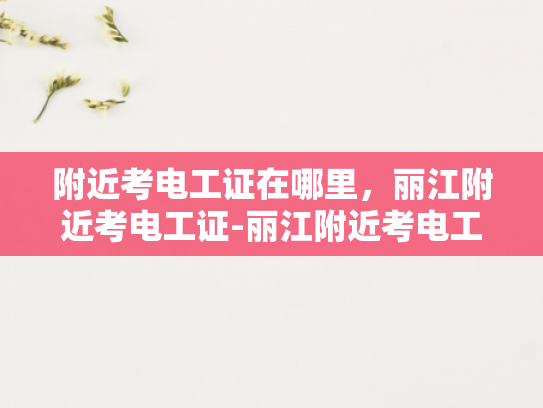 附近考电工证在哪里，丽江附近考电工证-丽江附近考电工证指南