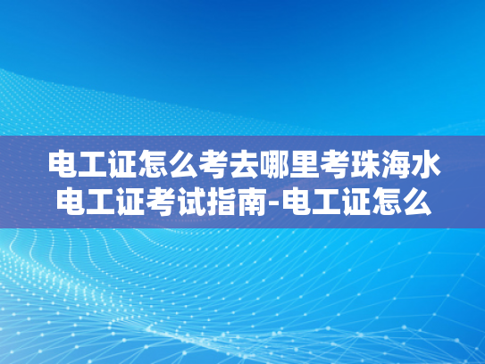 电工证怎么考去哪里考珠海水电工证考试指南-电工证怎么考？珠海水电工证考试指南