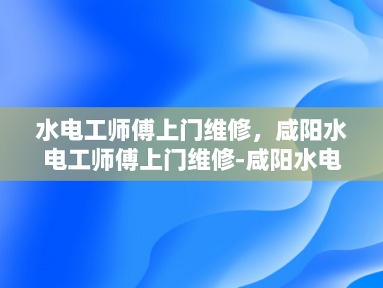 水电工师傅上门维修，咸阳水电工师傅上门维修-咸阳水电工师傅的上门维修服务