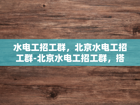 水电工招工群，北京水电工招工群-北京水电工招工群，搭建技能人才与需求企业之间的桥梁
