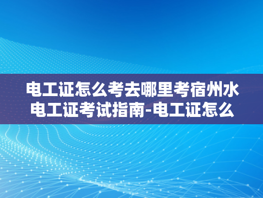 电工证怎么考去哪里考宿州水电工证考试指南-电工证怎么考？宿州水电工证考试指南