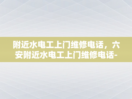 附近水电工上门维修电话，六安附近水电工上门维修电话-附近水电工上门维修电话，六安附近水电工上门维修电话