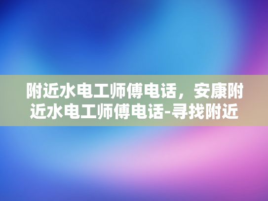 附近水电工师傅电话，安康附近水电工师傅电话-寻找附近水电工师傅的便捷途径