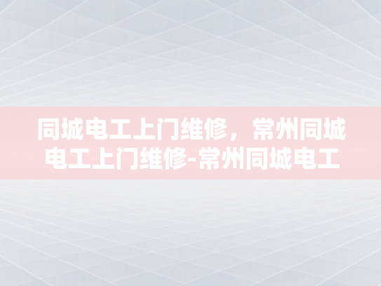 同城电工上门维修，常州同城电工上门维修-常州同城电工上门维修服务，您的家庭用电安全守护者