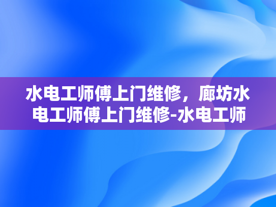 水电工师傅上门维修，廊坊水电工师傅上门维修-水电工师傅上门维修—廊坊地区专业服务体验