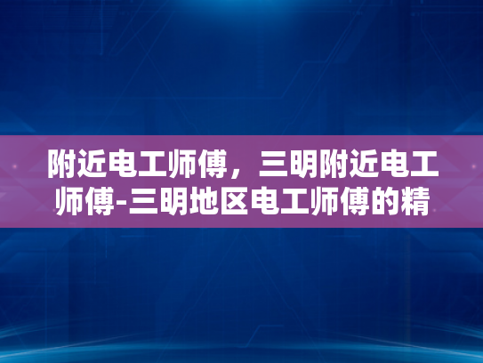 附近电工师傅，三明附近电工师傅-三明地区电工师傅的精湛技艺与服务