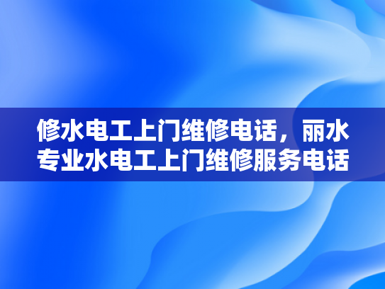 修水电工上门维修电话，丽水专业水电工上门维修服务电话-专业水电维修服务，保障您的家居安全